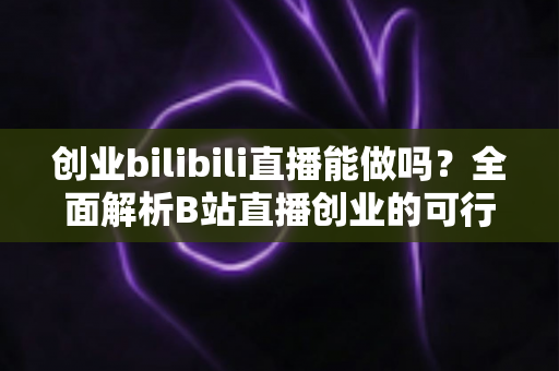 创业bilibili直播能做吗？全面解析B站直播创业的可行性、优势与实操攻略