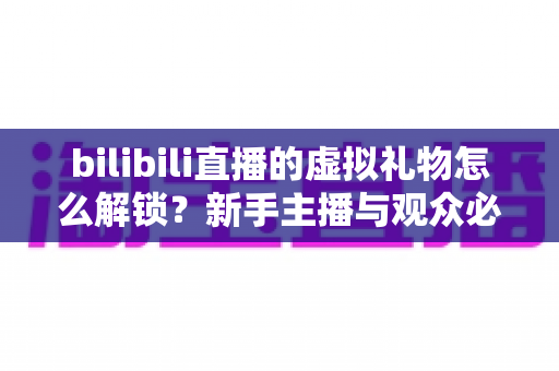 bilibili直播的虚拟礼物怎么解锁？新手主播与观众必看的完整解锁攻略与实用指南