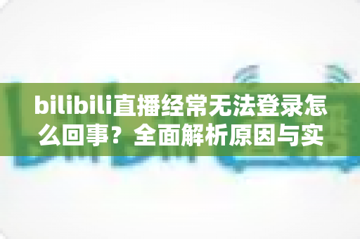bilibili直播经常无法登录怎么回事？全面解析原因与实用解决方案指南