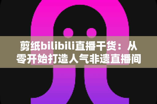 剪纸bilibili直播干货：从零开始打造人气非遗直播间全攻略