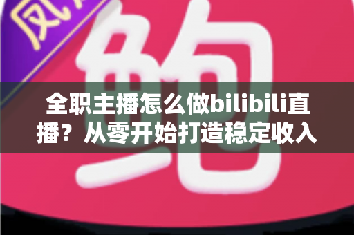 全职主播怎么做bilibili直播?从零开始打造稳定收入的B站直播完全指南 全职主播怎么做bilibili直播?从零开始打造稳定收入的B站直播完全指南
