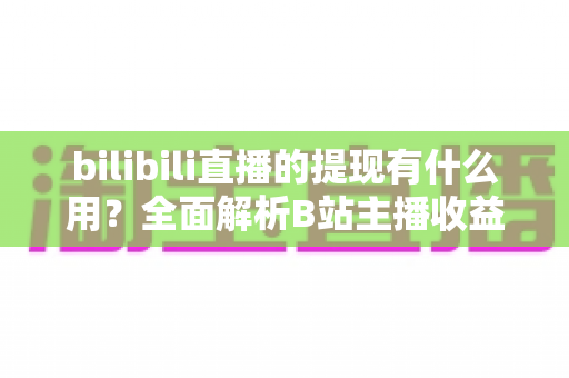 bilibili直播的提现有什么用？全面解析B站主播收益变现的核心价值、操作流程与实用指南