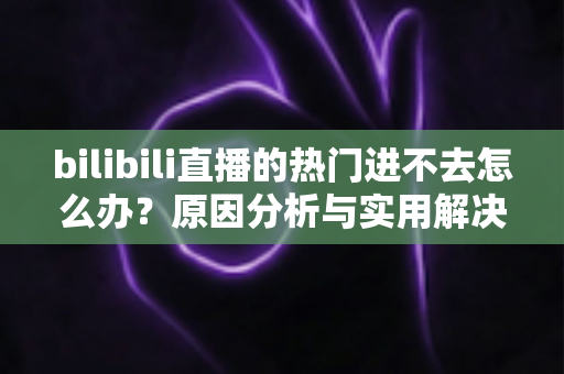 bilibili直播的热门进不去怎么办？原因分析与实用解决方法全指南