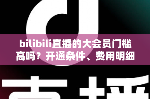 bilibili直播的大会员门槛高吗?开通条件、费用明细与直播权益一站式全解析 bilibili直播的大会员门槛高吗?开通条件、费用明细与直播权益一站式全解析