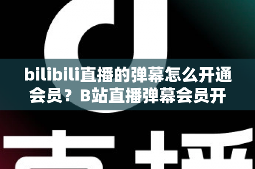 bilibili直播的弹幕怎么开通会员？B站直播弹幕会员开通步骤、特权与避坑指南全解析