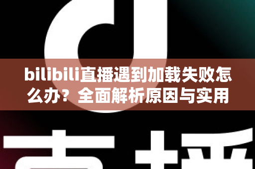 bilibili直播遇到加载失败怎么办？全面解析原因与实用解决技巧，助你畅快观看每一场直播