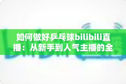 如何做好乒乓球bilibili直播：从新手到人气主播的全流程实战指南