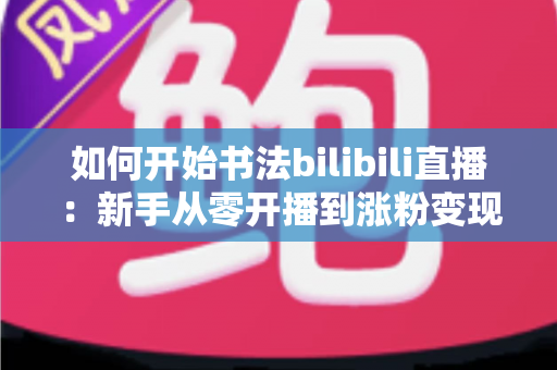 如何开始书法bilibili直播:新手从零开播到涨粉变现的全流程实战指南 如何开始书法bilibili直播:新手从零开播到涨粉变现的全流程实战指南