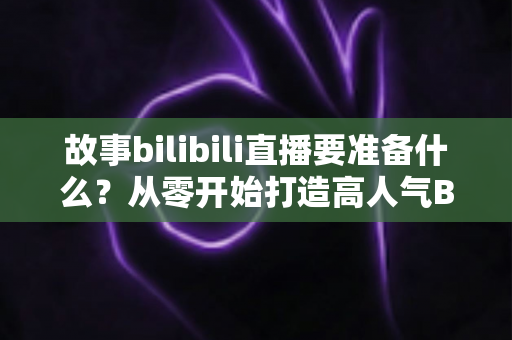 故事bilibili直播要准备什么？从零开始打造高人气B站直播间的完整备战指南
