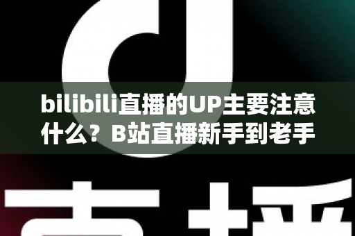 bilibili直播的UP主要注意什么？B站直播新手到老手都需要的全方位注意事项与实战指南