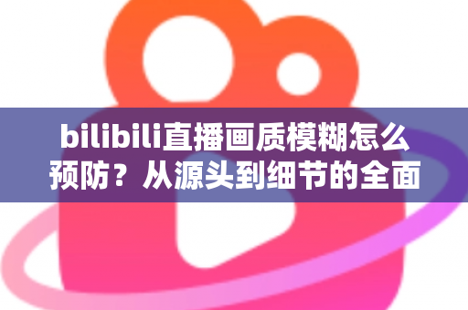 bilibili直播画质模糊怎么预防?从源头到细节的全面防模糊实战指南 bilibili直播画质模糊怎么预防?从源头到细节的全面防模糊实战指南