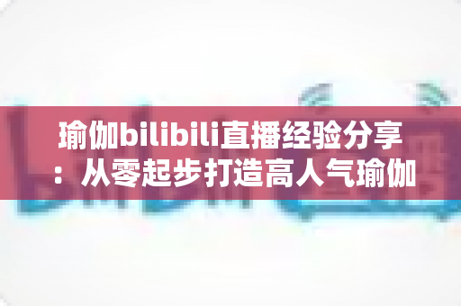 瑜伽bilibili直播经验分享:从零起步打造高人气瑜伽直播间的全流程实战指南 瑜伽bilibili直播经验分享:从零起步打造高人气瑜伽直播间的全流程实战指南