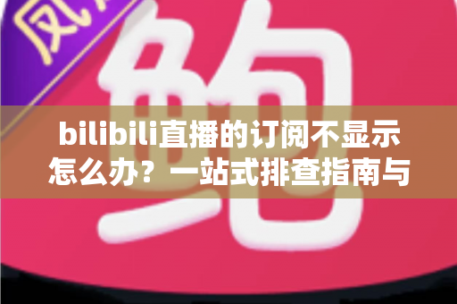 bilibili直播的订阅不显示怎么办？一站式排查指南与实用解决技巧