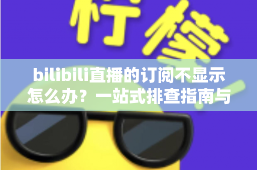 bilibili直播的订阅不显示怎么办？一站式排查指南与实用解决技巧