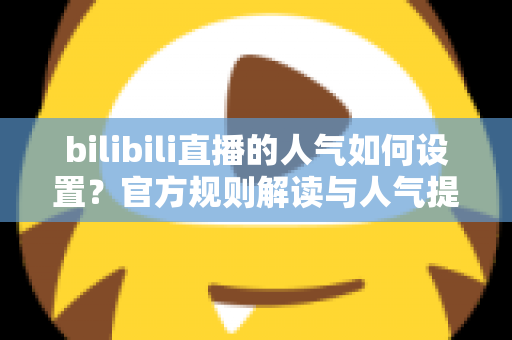 bilibili直播的人气如何设置？官方规则解读与人气提升全攻略