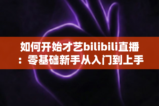 如何开始才艺bilibili直播：零基础新手从入门到上手的完整实战指南