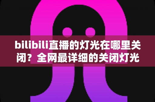 bilibili直播的灯光在哪里关闭？全网最详细的关闭灯光操作指南与常见问题解析
