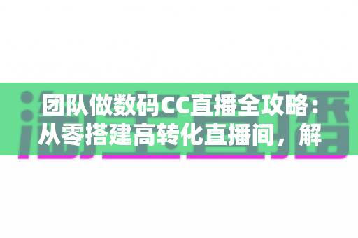 团队做数码CC直播全攻略:从零搭建高转化直播间,解锁数码带货新增长 团队做数码CC直播全攻略:从零搭建高转化直播间,解锁数码带货新增长