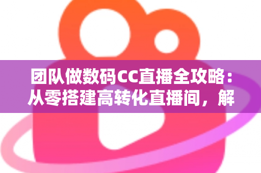 团队做数码CC直播全攻略：从零搭建高转化直播间，解锁数码带货新增长
