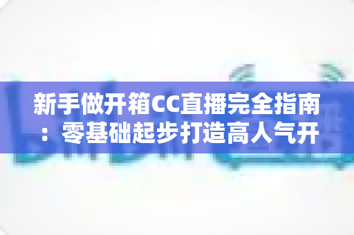 新手做开箱CC直播完全指南：零基础起步打造高人气开箱直播间的实用秘籍