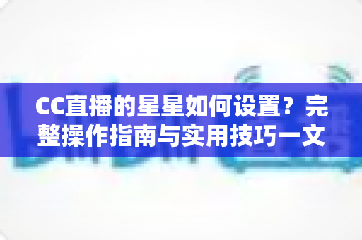 CC直播的星星如何设置？完整操作指南与实用技巧一文讲透