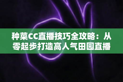 种菜CC直播技巧全攻略:从零起步打造高人气田园直播间的实战秘籍 种菜CC直播技巧全攻略:从零起步打造高人气田园直播间的实战秘籍