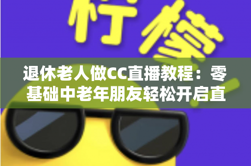 退休老人做CC直播教程:零基础中老年朋友轻松开启直播新生活的完整指南 退休老人做CC直播教程:零基础中老年朋友轻松开启直播新生活的完整指南