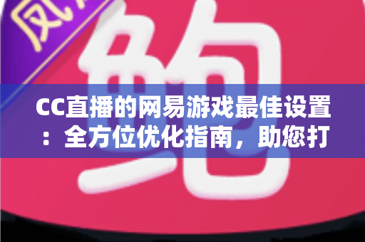 CC直播的网易游戏最佳设置:全方位优化指南,助您打造高清流畅的爆款直播间 CC直播的网易游戏最佳设置:全方位优化指南,助您打造高清流畅的爆款直播间
