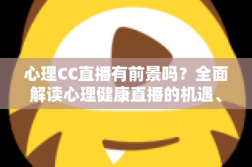 心理CC直播有前景吗？全面解读心理健康直播的机遇、挑战与变现前景
