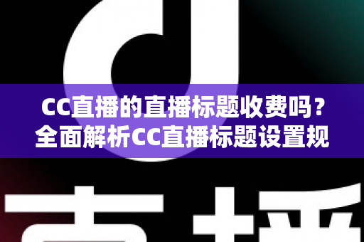 CC直播的直播标题收费吗？全面解析CC直播标题设置规则、免费使用技巧与常见疑问
