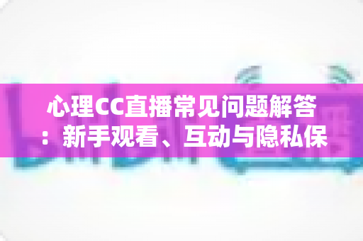 心理CC直播常见问题解答：新手观看、互动与隐私保护一站式指南