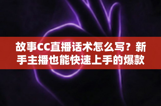 故事CC直播话术怎么写？新手主播也能快速上手的爆款话术创作全攻略