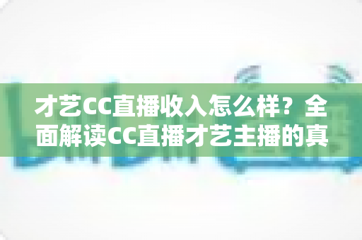 才艺CC直播收入怎么样？全面解读CC直播才艺主播的真实收入构成与赚钱前景