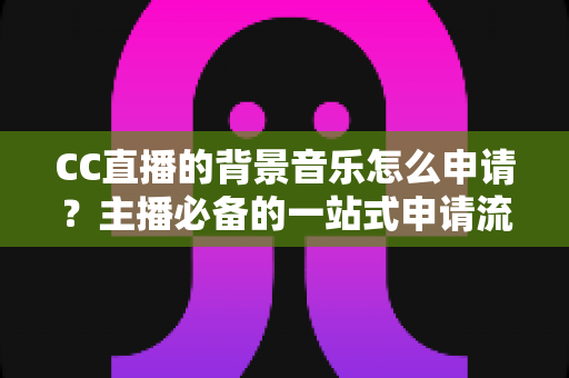 CC直播的背景音乐怎么申请？主播必备的一站式申请流程与版权合规全指南