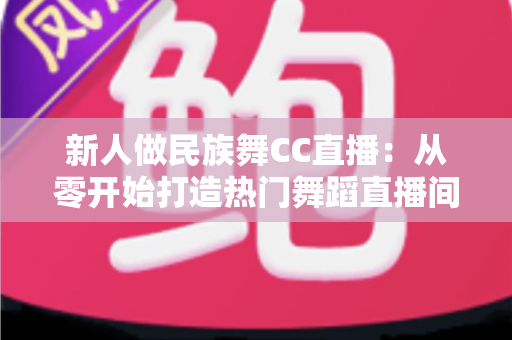 新人做民族舞CC直播：从零开始打造热门舞蹈直播间的完整指南