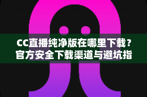 CC直播纯净版在哪里下载？官方安全下载渠道与避坑指南全解析