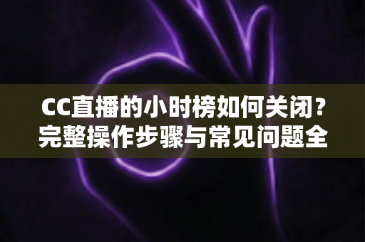 CC直播的小时榜如何关闭？完整操作步骤与常见问题全解析