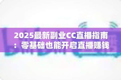 2025最新副业CC直播指南：零基础也能开启直播赚钱之路的完整攻略