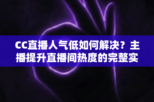 CC直播人气低如何解决？主播提升直播间热度的完整实战指南