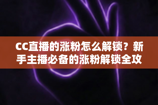 CC直播的涨粉怎么解锁?新手主播必备的涨粉解锁全攻略与实用技巧大全 CC直播的涨粉怎么解锁?新手主播必备的涨粉解锁全攻略与实用技巧大全
