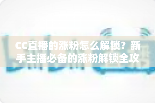 CC直播的涨粉怎么解锁？新手主播必备的涨粉解锁全攻略与实用技巧大全