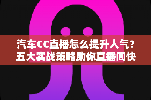 汽车CC直播怎么提升人气？五大实战策略助你直播间快速涨粉引流