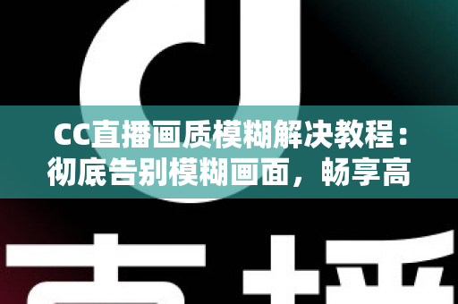 CC直播画质模糊解决教程：彻底告别模糊画面，畅享高清直播体验的完整指南