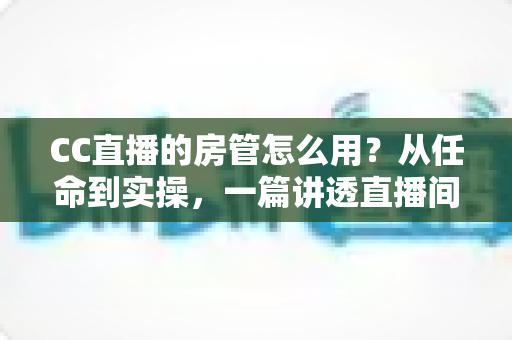 CC直播的房管怎么用?从任命到实操,一篇讲透直播间管理全流程 CC直播的房管怎么用?从任命到实操,一篇讲透直播间管理全流程