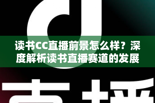 读书CC直播前景怎么样？深度解析读书直播赛道的发展潜力与变现机遇