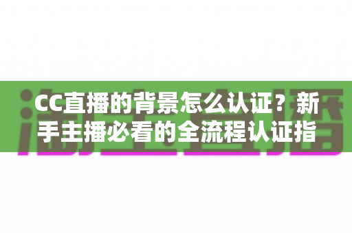 CC直播的背景怎么认证？新手主播必看的全流程认证指南与避坑技巧