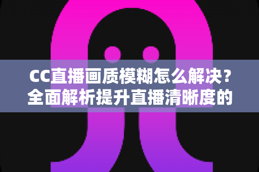 CC直播画质模糊怎么解决？全面解析提升直播清晰度的实用技巧
