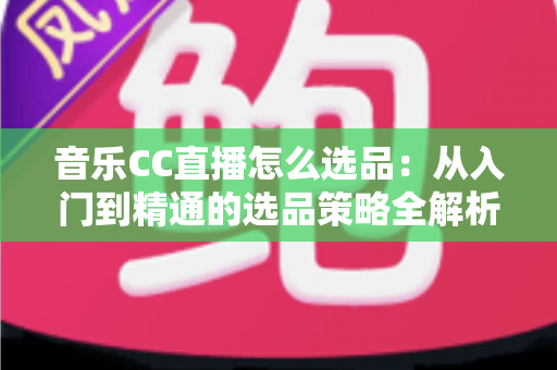 音乐CC直播怎么选品：从入门到精通的选品策略全解析