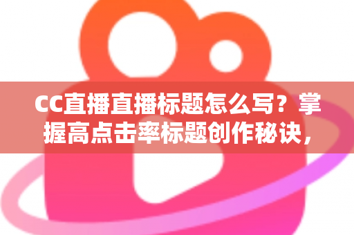 CC直播直播标题怎么写？掌握高点击率标题创作秘诀，让直播间人气翻倍增长
