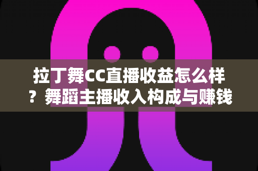 拉丁舞CC直播收益怎么样？舞蹈主播收入构成与赚钱潜力全面解析